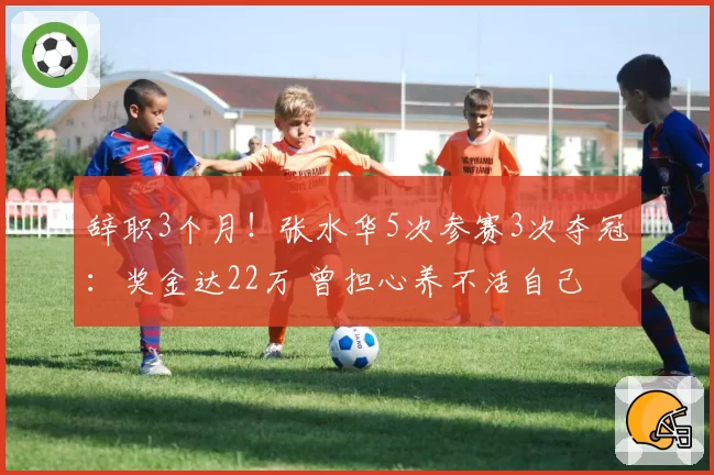 辞职3个月！张水华5次参赛3次夺冠：奖金达22万 曾担心养不活自己