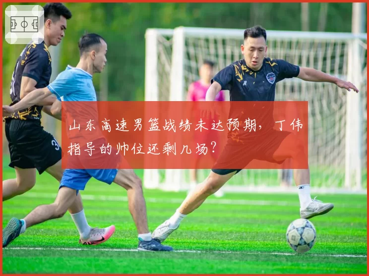 山东高速男篮战绩未达预期，丁伟指导的帅位还剩几场？