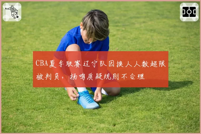 CBA夏季联赛辽宁队因换人人数超限被判负，杨鸣质疑规则不合理