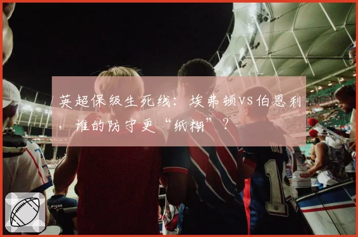 英超保级生死线：埃弗顿vs伯恩利，谁的防守更“纸糊”？