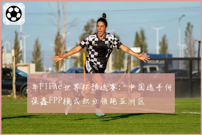年FIFAe世界杯预选赛:中国选手何葆鑫FPP模式积分领跑亚洲区